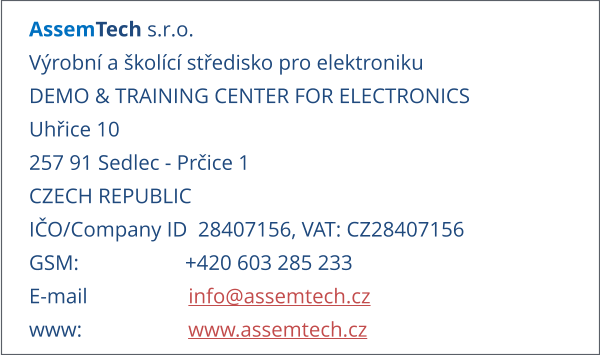 AssemTech s.r.o. Výrobní a školící středisko pro elektroniku DEMO & TRAINING CENTER FOR ELECTRONICS Uhřice 10 257 91 Sedlec - Prčice 1 CZECH REPUBLIC IČO/Company ID  28407156, VAT: CZ28407156 GSM:                    +420 603 285 233 E-mail                   info@assemtech.cz www:                    www.assemtech.cz