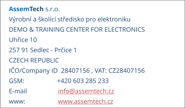 AssemTech s.r.o. Výrobní a školící středisko pro elektroniku DEMO & TRAINING CENTER FOR ELECTRONICS Uhřice 10 257 91 Sedlec - Prčice 1 CZECH REPUBLIC IČO/Company ID  28407156 , VAT: CZ28407156 GSM:                    +420 603 285 233 E-mail                   info@assemtech.cz www:                    www.assemtech.cz
